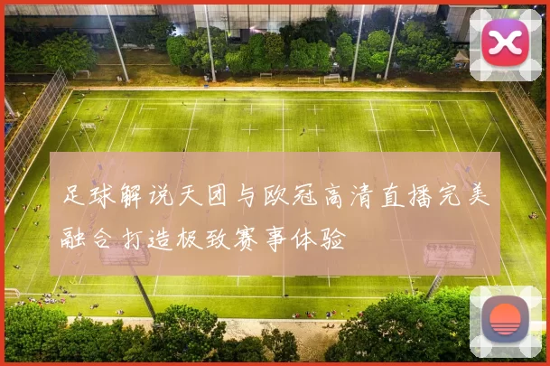 足球解说天团与欧冠高清直播完美融合打造极致赛事体验