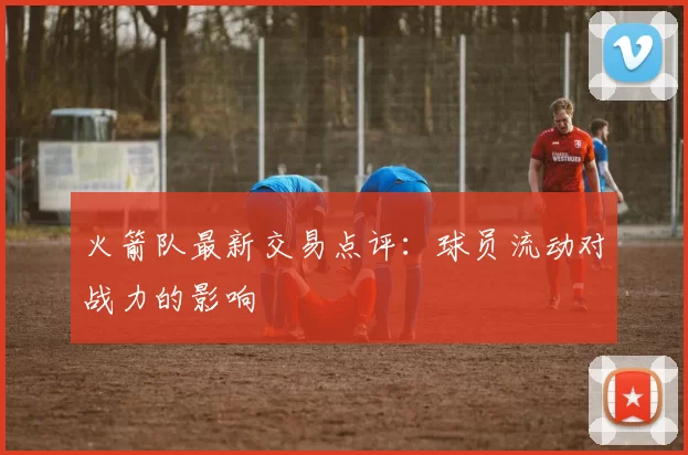 火箭队最新交易点评:球员流动对战力的影响