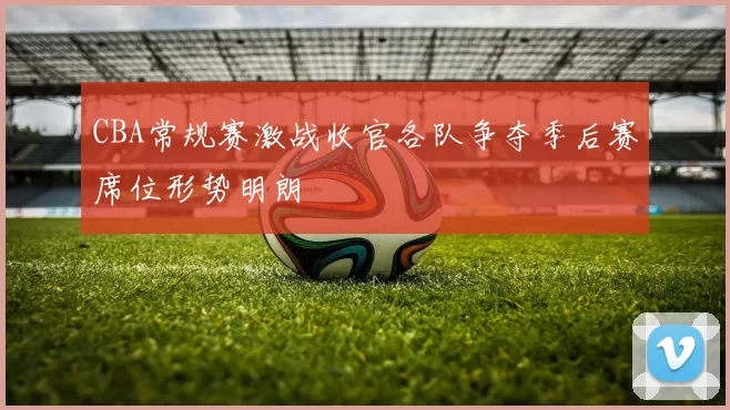CBA常规赛激战收官各队争夺季后赛席位形势明朗