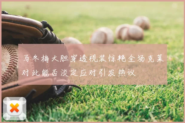 马冬梅大胆穿透视装惊艳全场克莱对此能否淡定应对引发热议