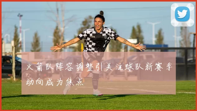 火箭队阵容调整引关注球队新赛季动向成为焦点