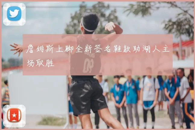 詹姆斯上脚全新签名鞋款助湖人主场取胜
