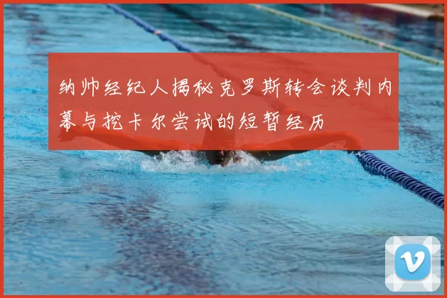 纳帅经纪人揭秘克罗斯转会谈判内幕与挖卡尔尝试的短暂经历