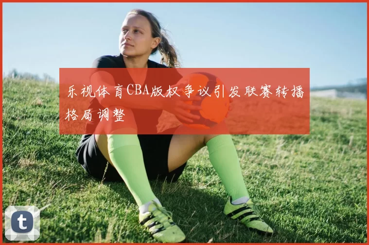 乐视体育CBA版权争议引发联赛转播格局调整