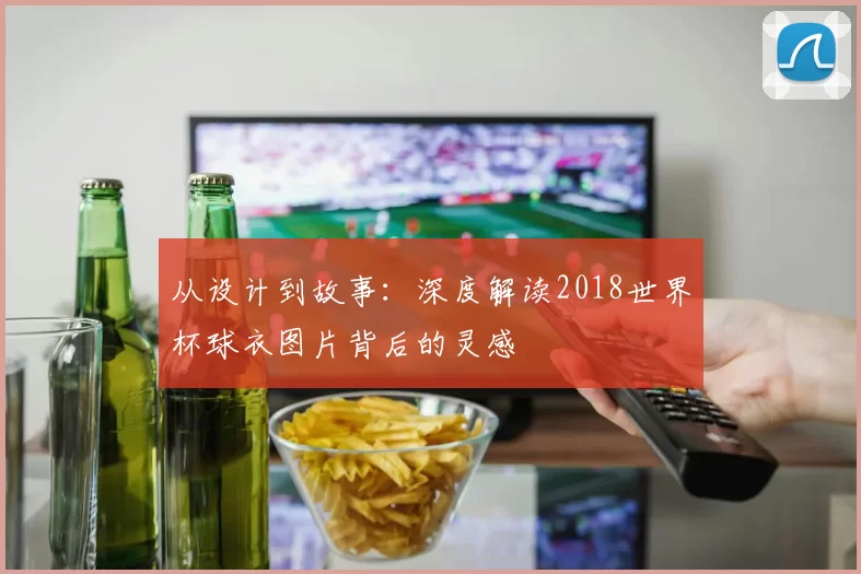 从设计到故事:深度解读2018世界杯球衣图片背后的灵感