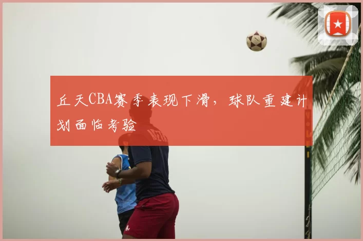 丘天CBA赛季表现下滑,球队重建计划面临考验