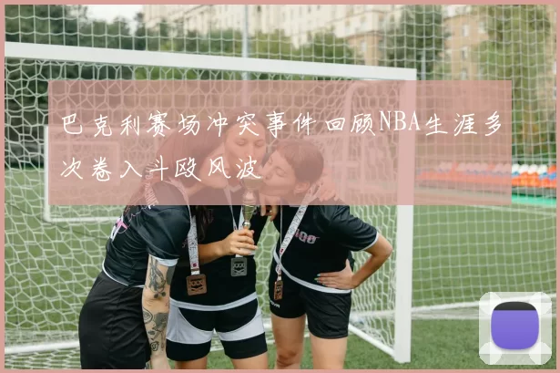 巴克利赛场冲突事件回顾NBA生涯多次卷入斗殴风波
