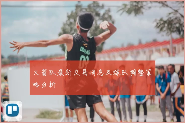 火箭队最新交易消息及球队调整策略分析