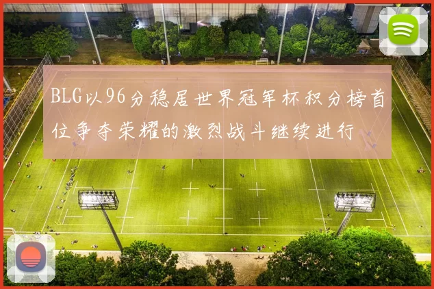 BLG以96分稳居世界冠军杯积分榜首位争夺荣耀的激烈战斗继续进行