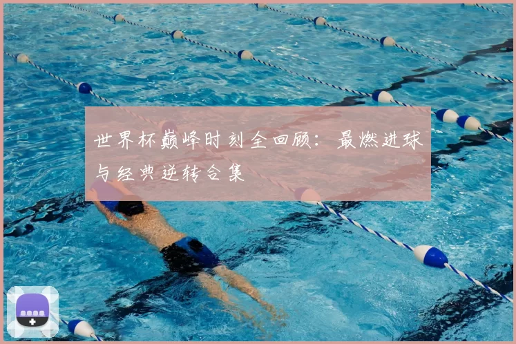 世界杯巅峰时刻全回顾:最燃进球与经典逆转合集
