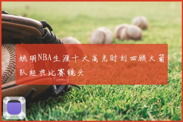 姚明NBA生涯十大高光时刻回顾火箭队经典比赛镜头